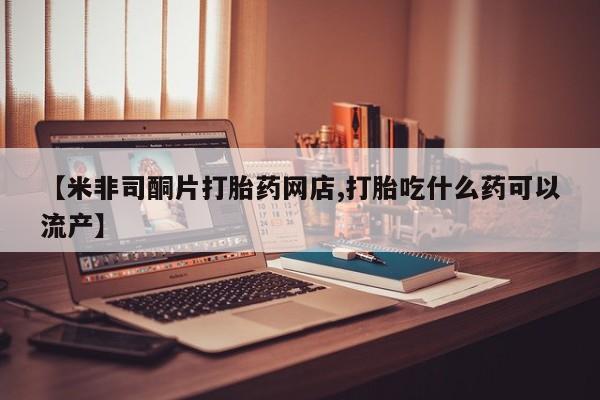 网上打胎药专卖微信【米非司酮片打胎药网店,打胎吃什么药可以流产】