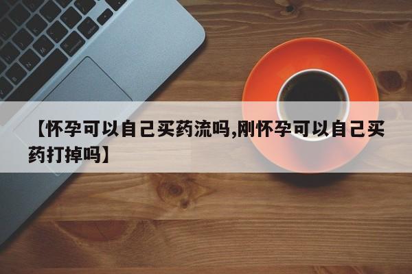 网上打胎药专卖微信【怀孕可以自己买药流吗,刚怀孕可以自己买药打掉吗】